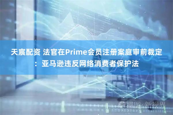 天宸配资 法官在Prime会员注册案庭审前裁定：亚马逊违反网络消费者保护法