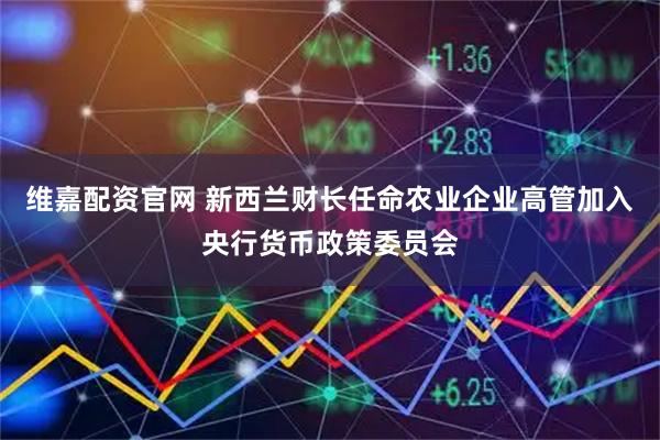 维嘉配资官网 新西兰财长任命农业企业高管加入央行货币政策委员会