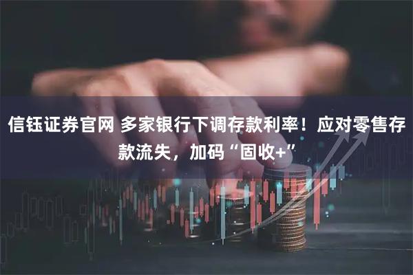 信钰证券官网 多家银行下调存款利率！应对零售存款流失，加码“固收+”