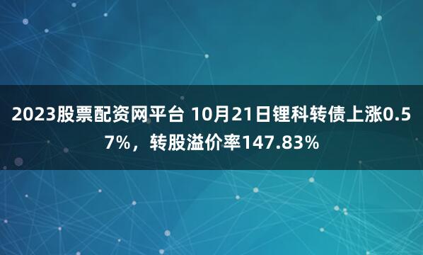 2023股票配资网平台 10月21日锂科转债上涨0.57%，转股溢价率147.83%