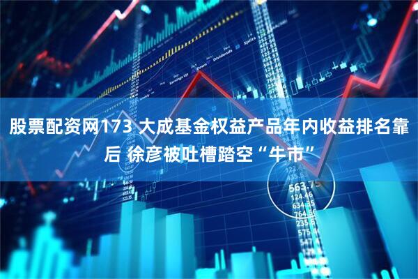 股票配资网173 大成基金权益产品年内收益排名靠后 徐彦被吐槽踏空“牛市”