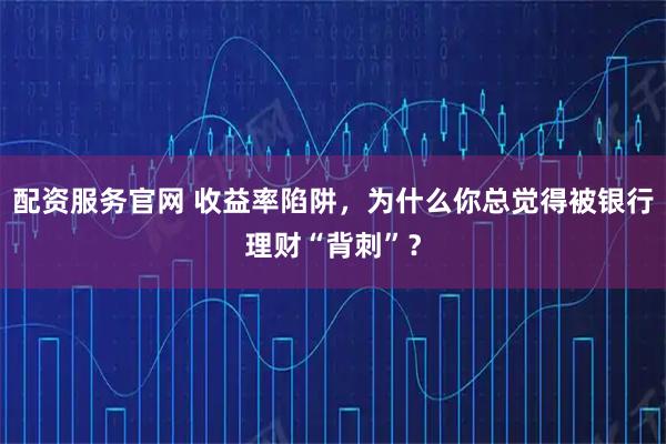 配资服务官网 收益率陷阱,为什么你总觉得被银行理财“背刺”?