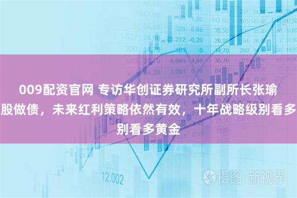 009配资官网 专访华创证券研究所副所长张瑜：看股做债，未来红利策略依然有效，十年战略级别看多黄金