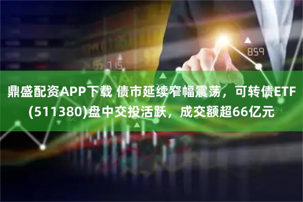 鼎盛配资APP下载 债市延续窄幅震荡，可转债ETF(511380)盘中交投活跃，成交额超66亿元