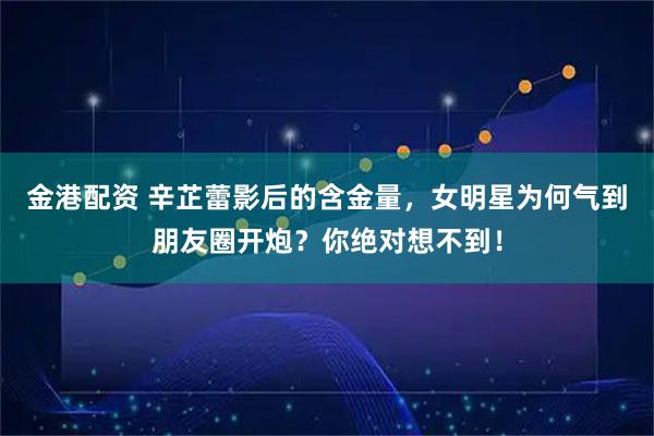 金港配资 辛芷蕾影后的含金量,女明星为何气到朋友圈开炮?你绝对想不到!