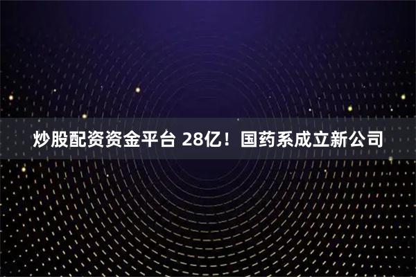 炒股配资资金平台 28亿！国药系成立新公司