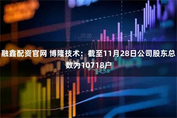 融鑫配资官网 博隆技术：截至11月28日公司股东总数为10718户