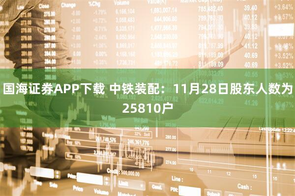 国海证券APP下载 中铁装配：11月28日股东人数为25810户