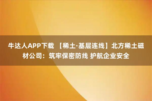 牛达人APP下载 【稀土·基层连线】北方稀土磁材公司:筑牢保密防线 护航企业安全