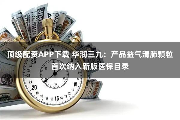 顶级配资APP下载 华润三九：产品益气清肺颗粒首次纳入新版医保目录