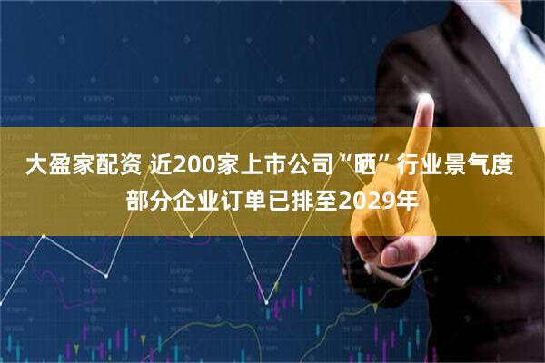 大盈家配资 近200家上市公司“晒”行业景气度 部分企业订单已排至2029年