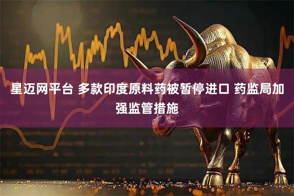 星迈网平台 多款印度原料药被暂停进口 药监局加强监管措施