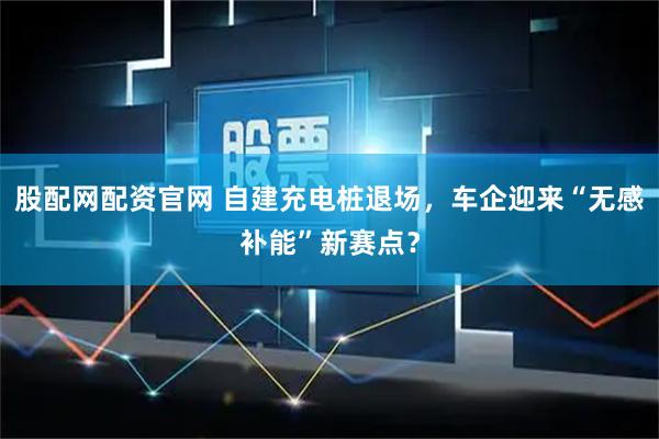 股配网配资官网 自建充电桩退场,车企迎来“无感补能”新赛点?