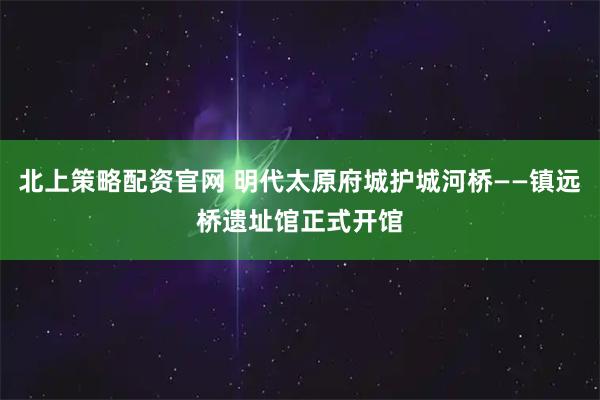 北上策略配资官网 明代太原府城护城河桥——镇远桥遗址馆正式开馆
