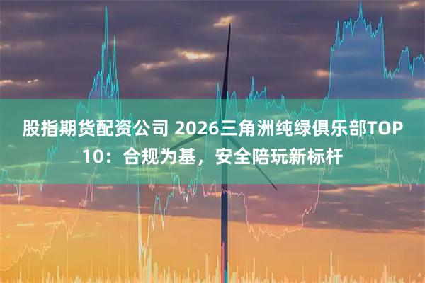 股指期货配资公司 2026三角洲纯绿俱乐部TOP10：合规为基，安全陪玩新标杆