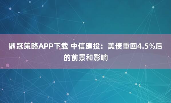 鼎冠策略APP下载 中信建投:美债重回4.5%后的前景和影响