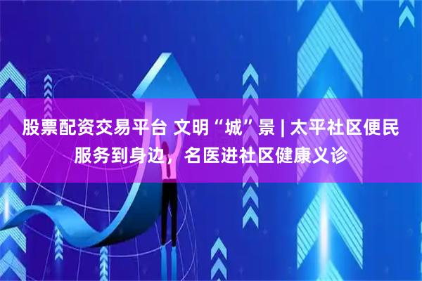 股票配资交易平台 文明“城”景 | 太平社区便民服务到身边，名医进社区健康义诊